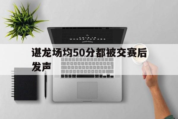 包含谌龙场均50分都被交赛后发声的词条 包含谌龙场均50分都被交赛后发声的词条
